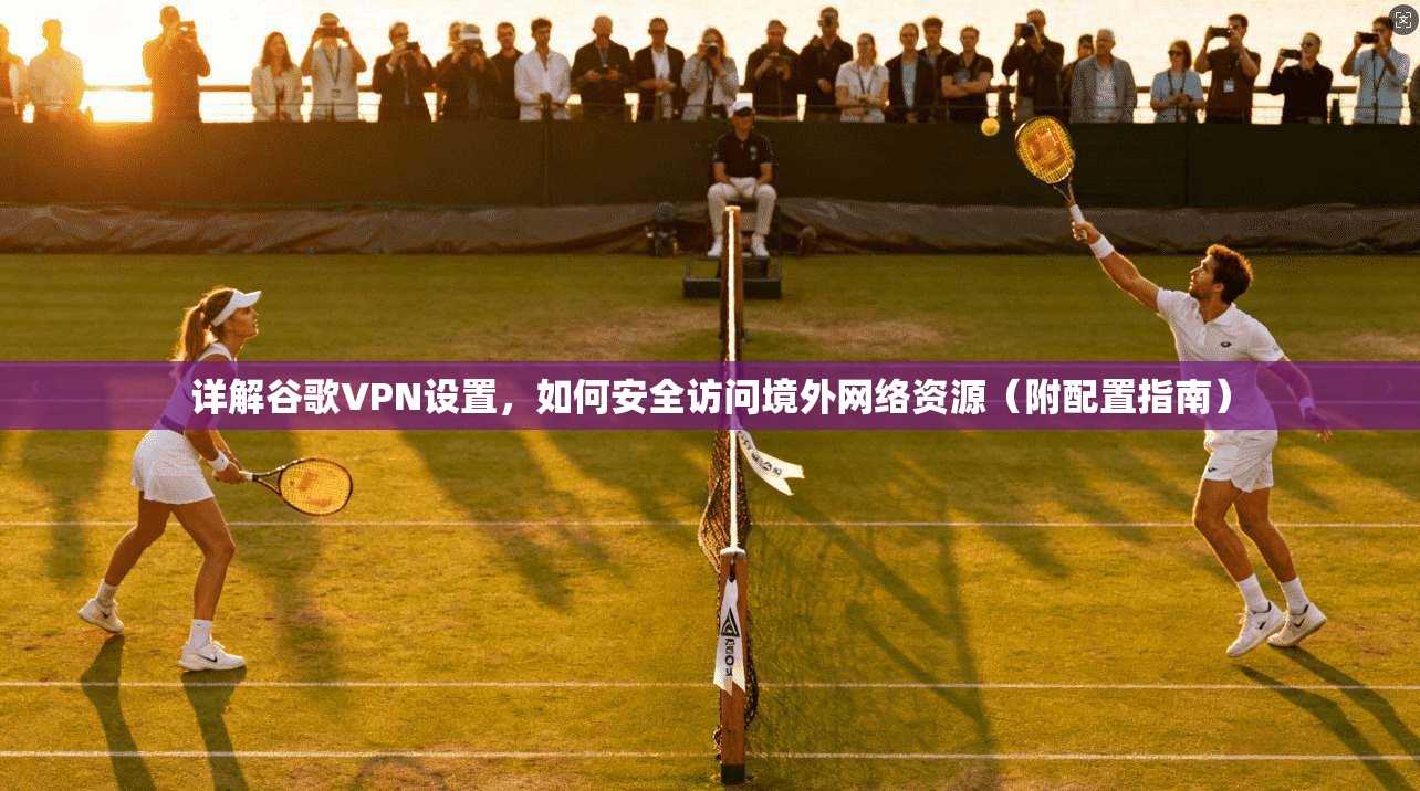详解谷歌VPN设置，如何安全访问境外网络资源（附配置指南）