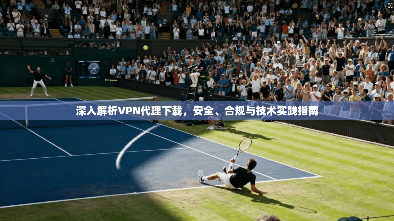 深入解析VPN代理下载,安全、合规与技术实践指南 深入解析VPN代理下载,安全、合规与技术实践指南