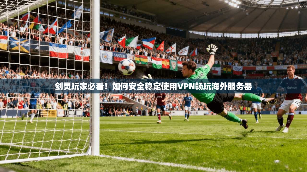 剑灵玩家必看！如何安全稳定使用VPN畅玩海外服务器