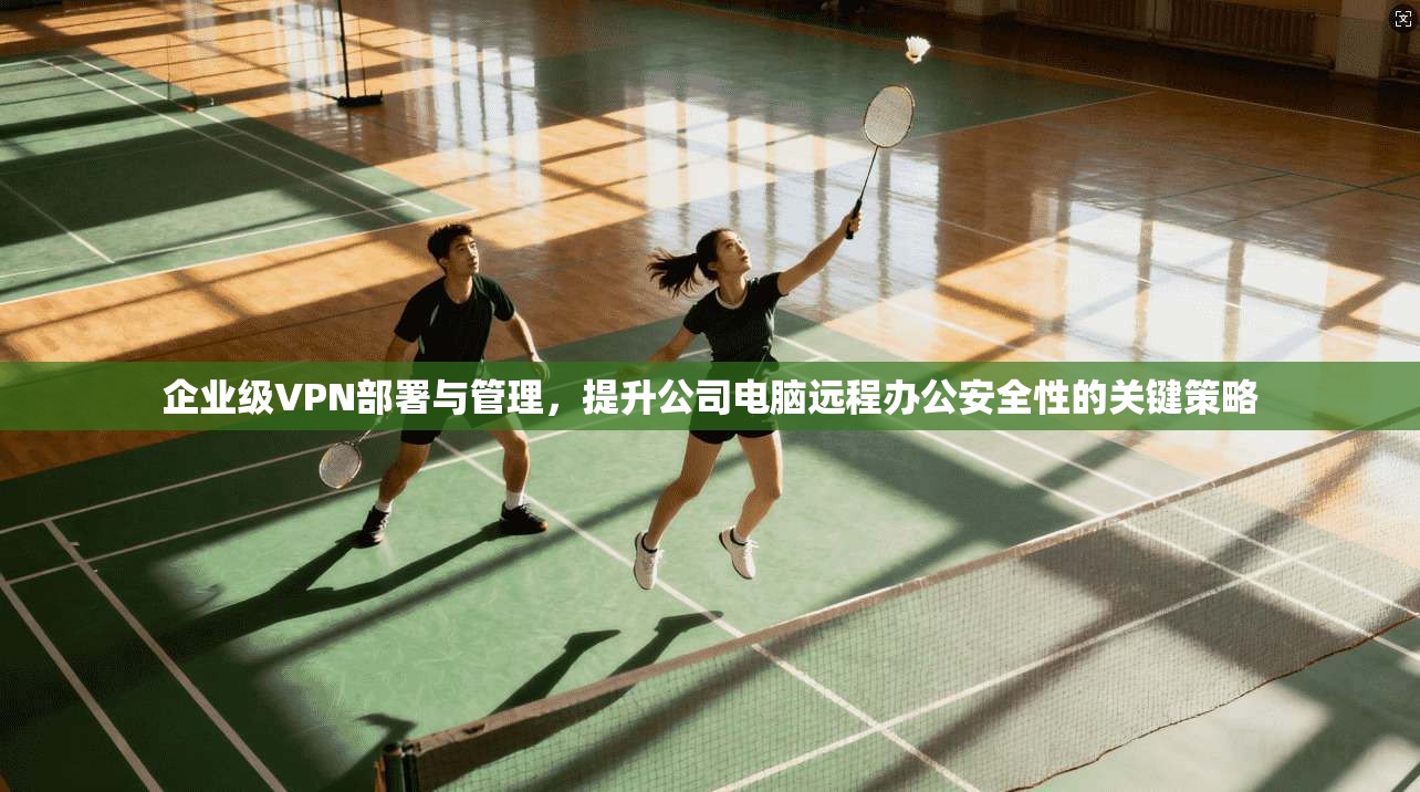 企业级VPN部署与管理，提升公司电脑远程办公安全性的关键策略