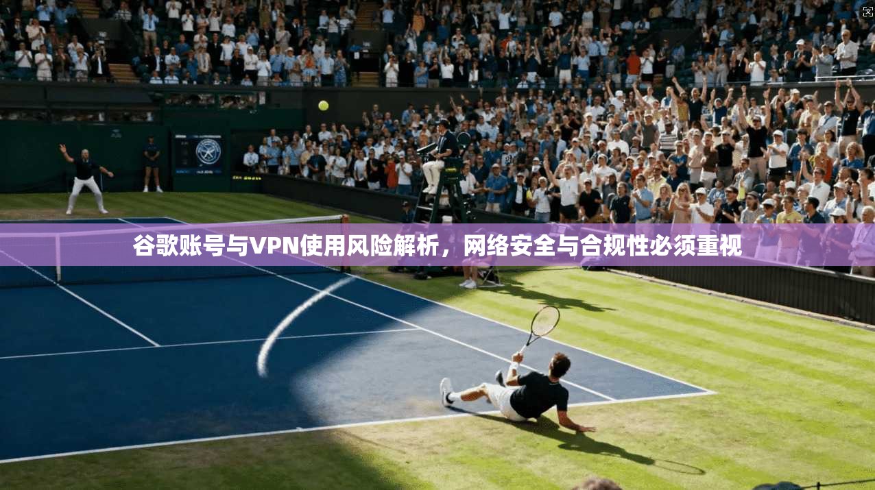 谷歌账号与VPN使用风险解析，网络安全与合规性必须重视