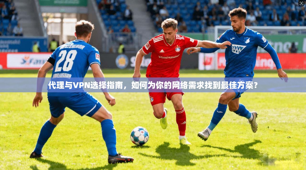 代理与VPN选择指南，如何为你的网络需求找到最佳方案？