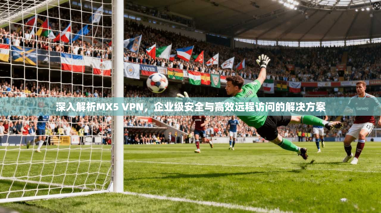 深入解析MX5 VPN，企业级安全与高效远程访问的解决方案