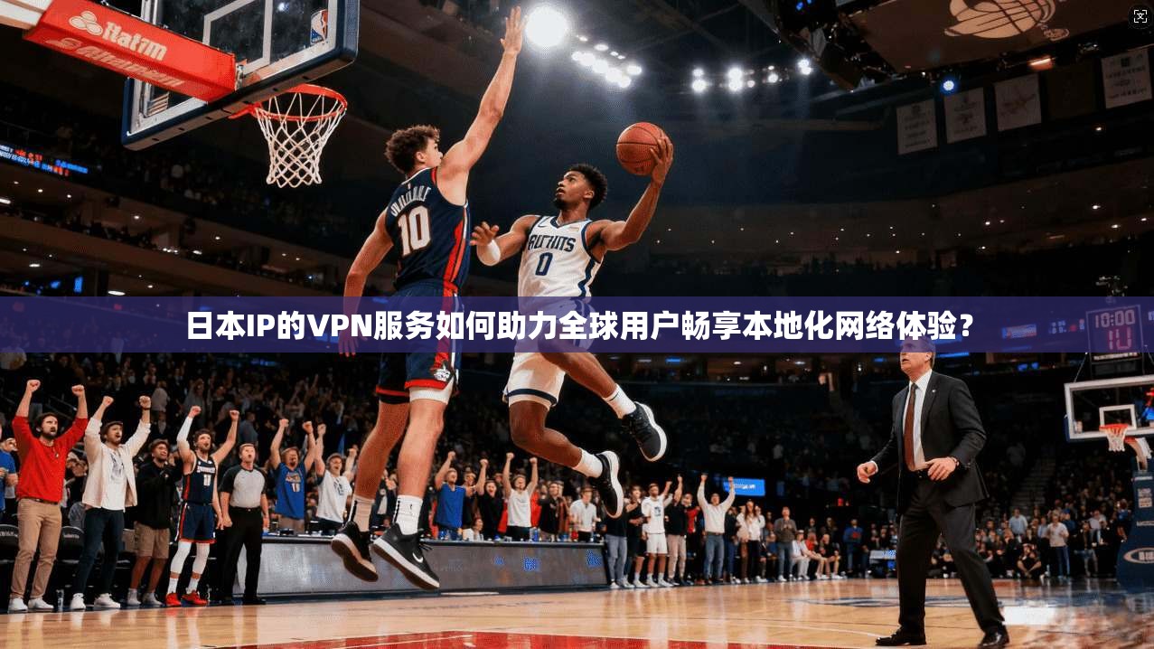 日本IP的VPN服务如何助力全球用户畅享本地化网络体验？