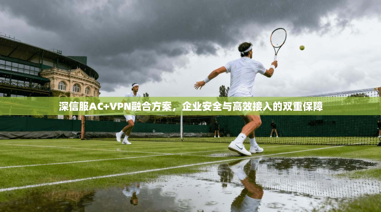 深信服AC+VPN融合方案,企业安全与高效接入的双重保障 深信服AC+VPN融合方案,企业安全与高效接入的双重保障