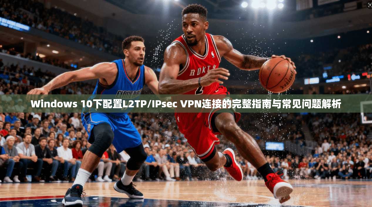 Windows 10下配置L2TP/IPsec VPN连接的完整指南与常见问题解析