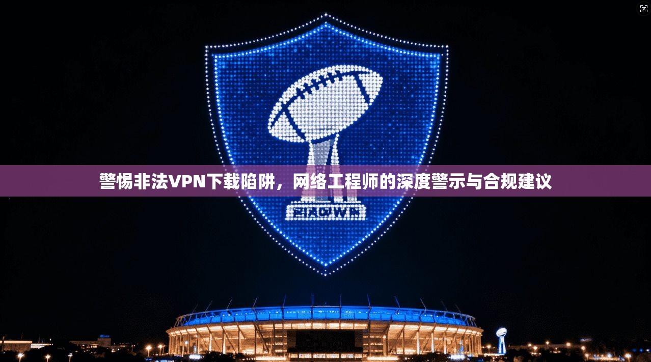 警惕非法VPN下载陷阱，网络工程师的深度警示与合规建议