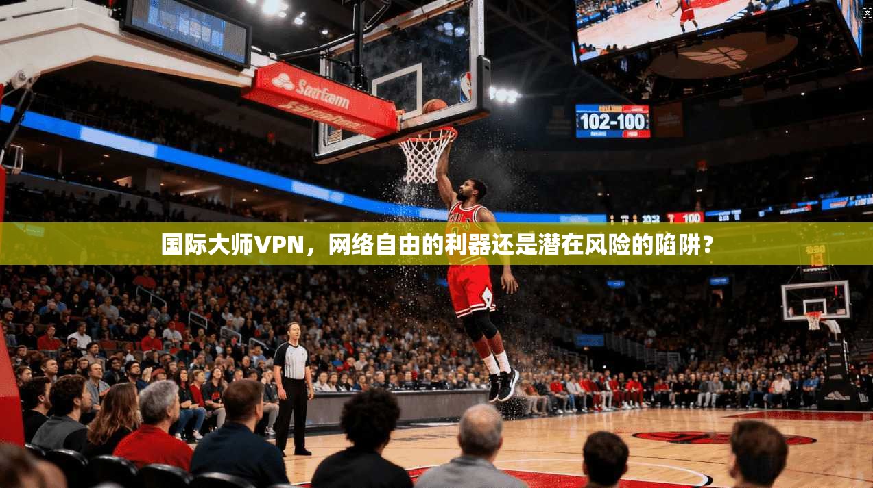 国际大师VPN，网络自由的利器还是潜在风险的陷阱？