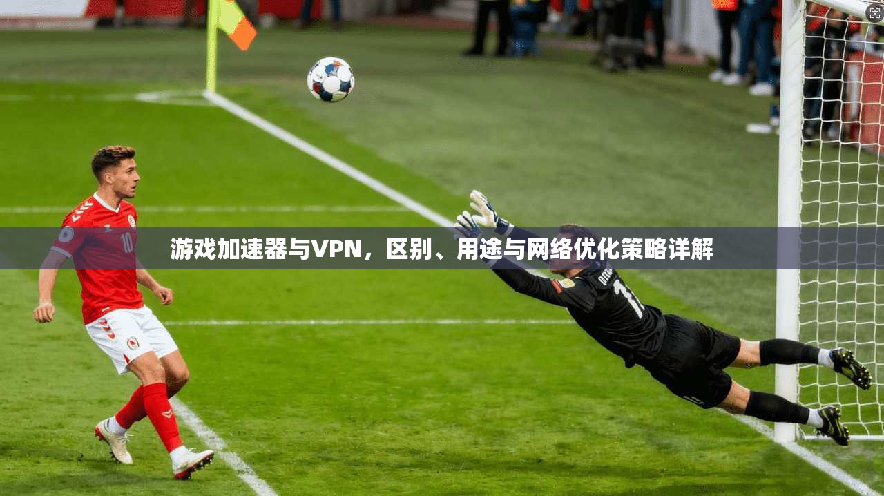 游戏加速器与VPN，区别、用途与网络优化策略详解