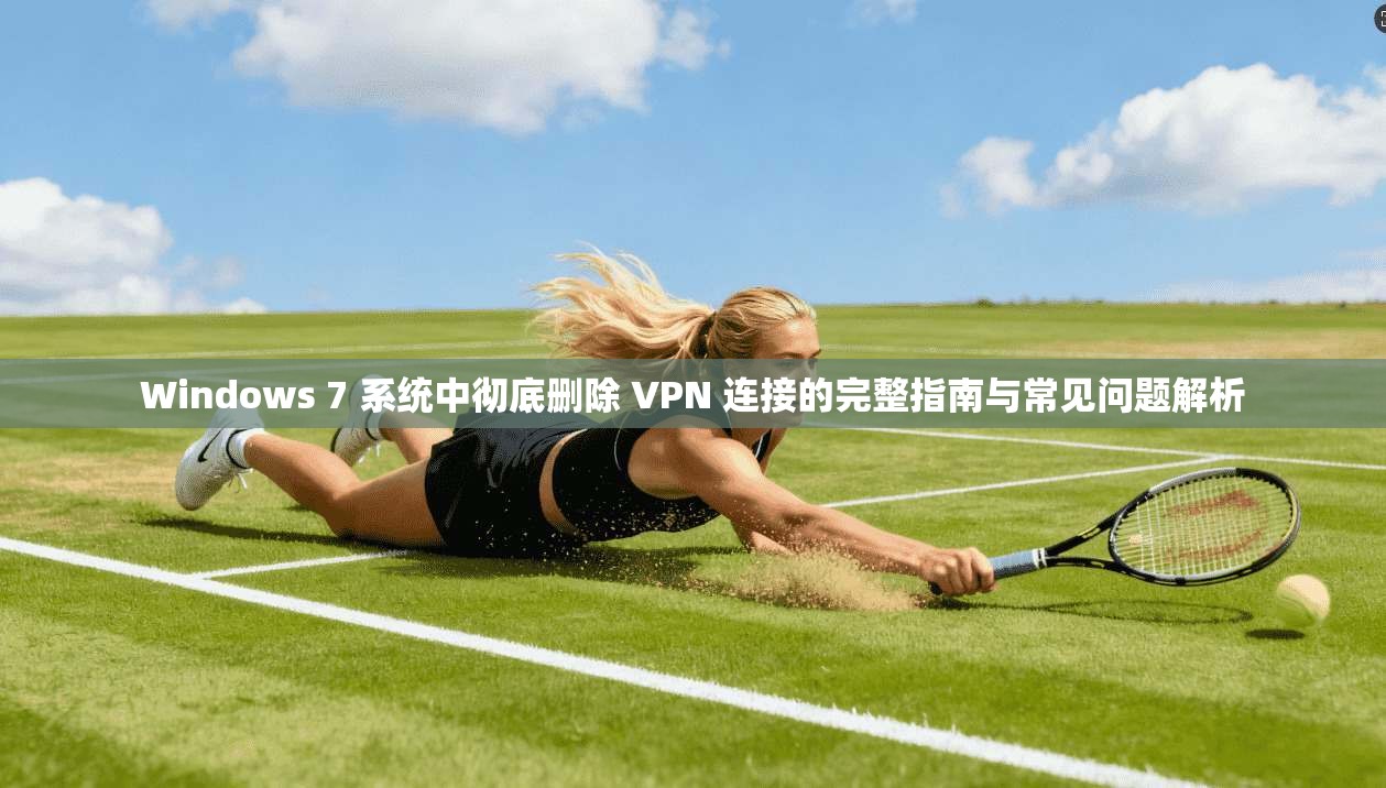 Windows 7 系统中彻底删除 VPN 连接的完整指南与常见问题解析