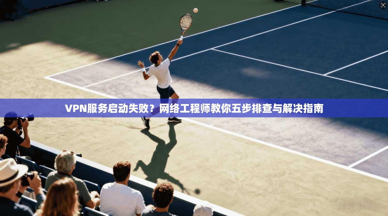 VPN服务启动失败？网络工程师教你五步排查与解决指南