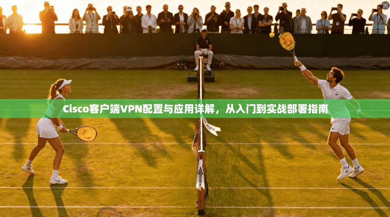 Cisco客户端VPN配置与应用详解,从入门到实战部署指南 Cisco客户端VPN配置与应用详解,从入门到实战部署指南
