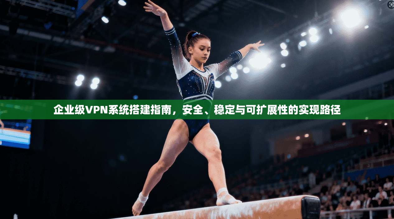 企业级VPN系统搭建指南，安全、稳定与可扩展性的实现路径
