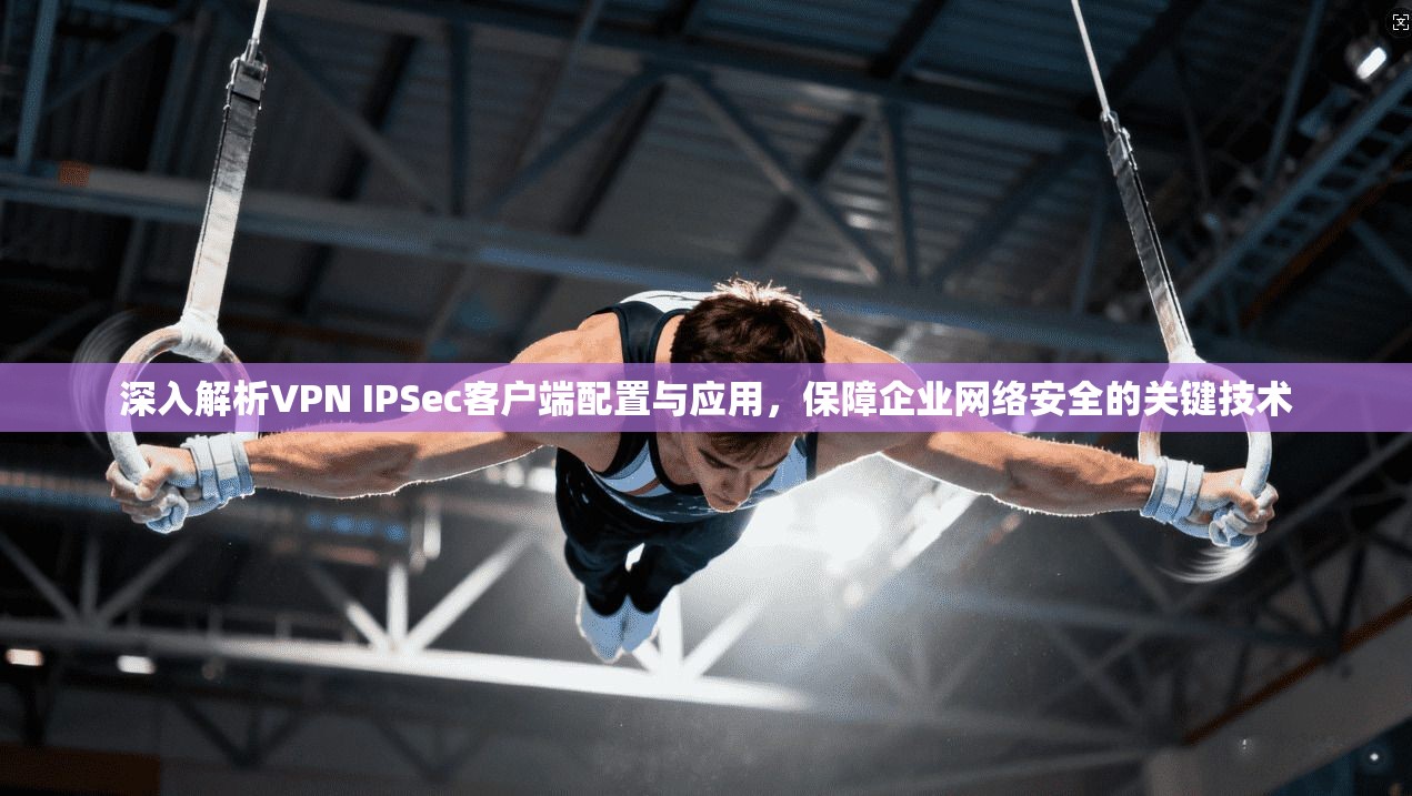 深入解析VPN IPSec客户端配置与应用，保障企业网络安全的关键技术
