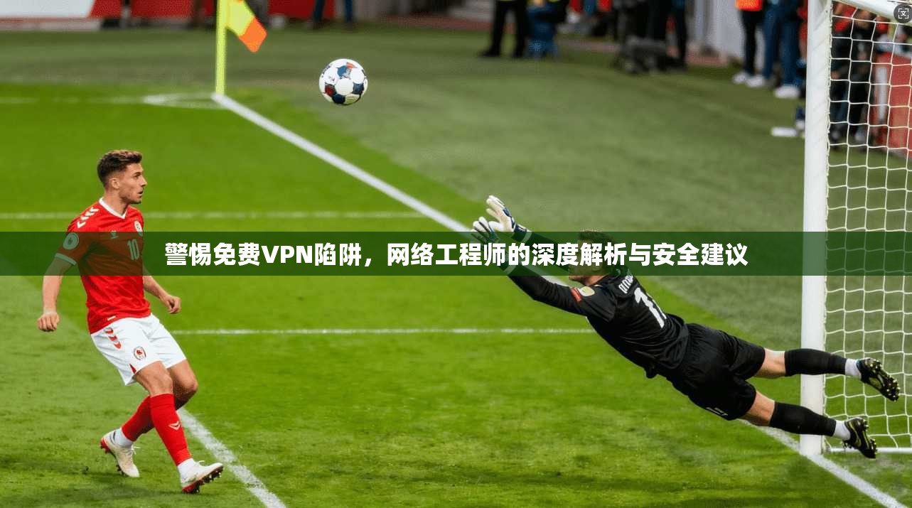 警惕免费VPN陷阱，网络工程师的深度解析与安全建议
