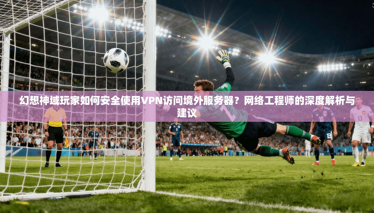幻想神域玩家如何安全使用VPN访问境外服务器？网络工程师的深度解析与建议