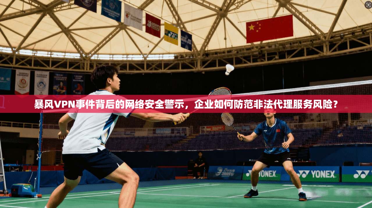 暴风VPN事件背后的网络安全警示，企业如何防范非法代理服务风险？