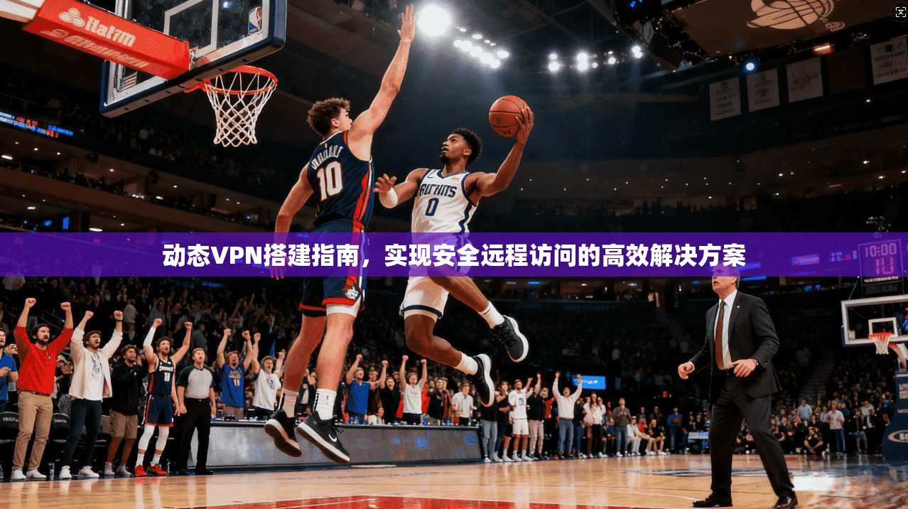 动态VPN搭建指南，实现安全远程访问的高效解决方案