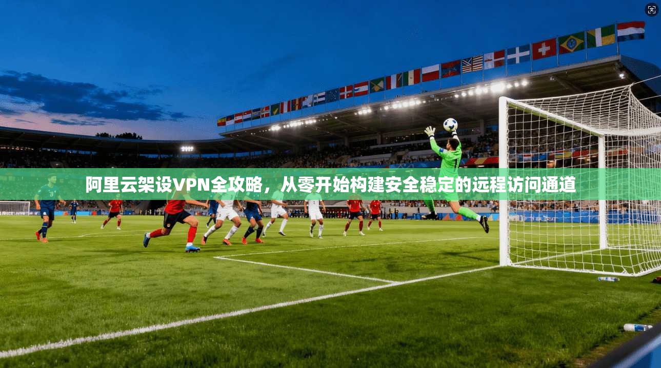 阿里云架设VPN全攻略，从零开始构建安全稳定的远程访问通道