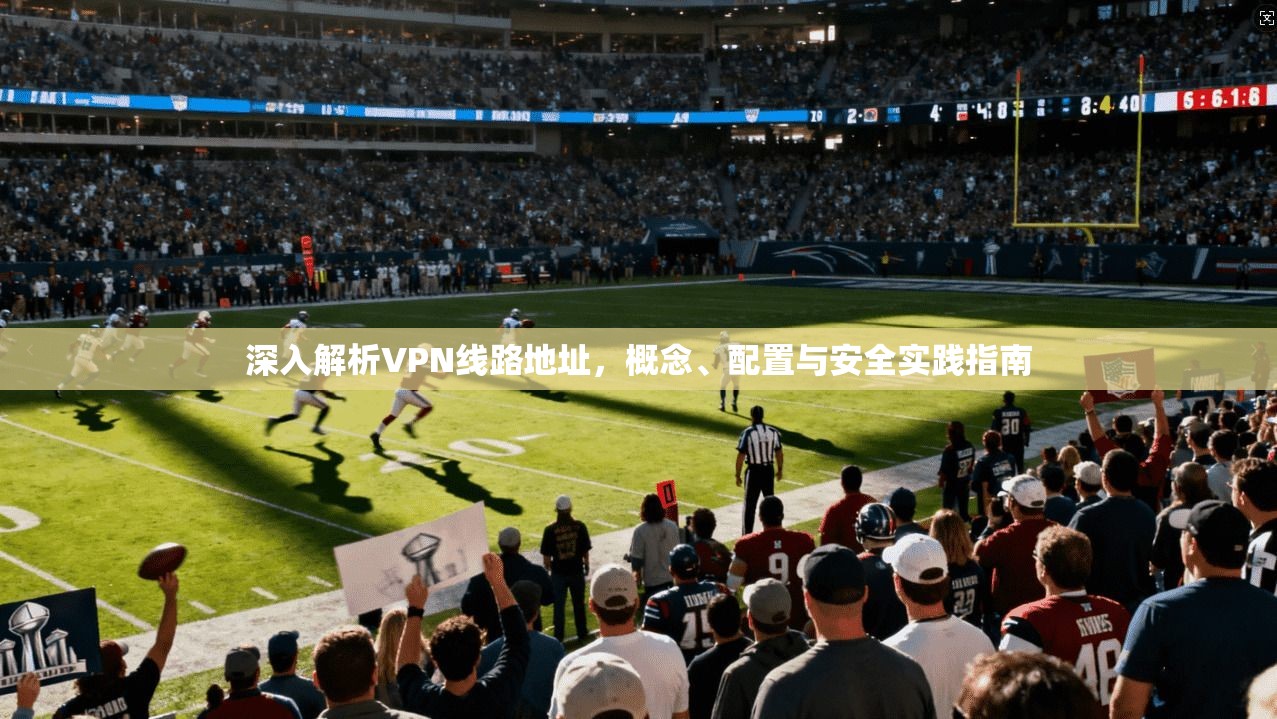 深入解析VPN线路地址，概念、配置与安全实践指南