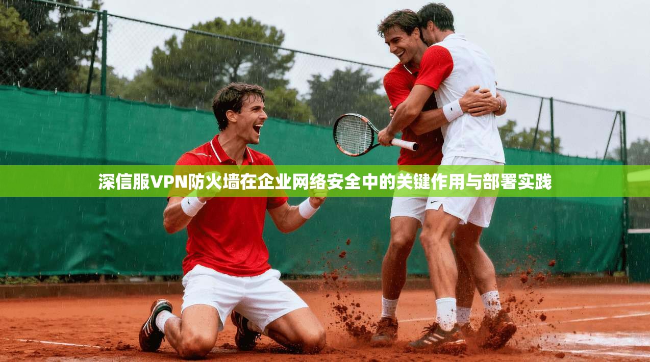 深信服VPN防火墙在企业网络安全中的关键作用与部署实践