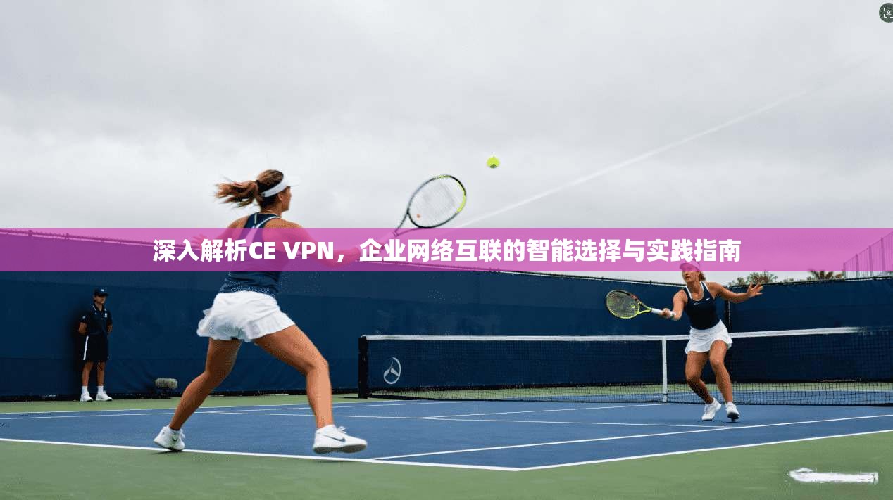 深入解析CE VPN，企业网络互联的智能选择与实践指南