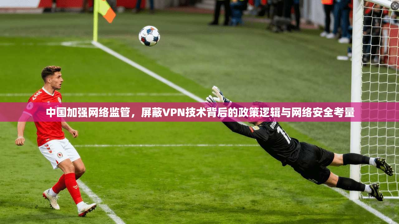 中国加强网络监管，屏蔽VPN技术背后的政策逻辑与网络安全考量