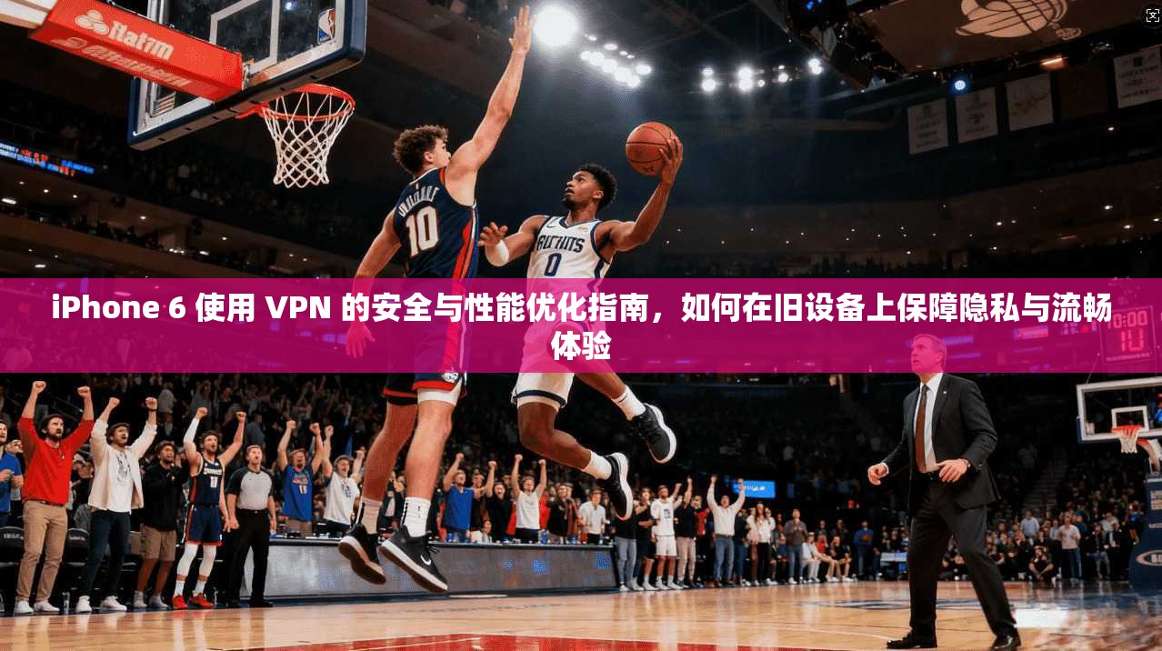 iPhone 6 使用 VPN 的安全与性能优化指南，如何在旧设备上保障隐私与流畅体验