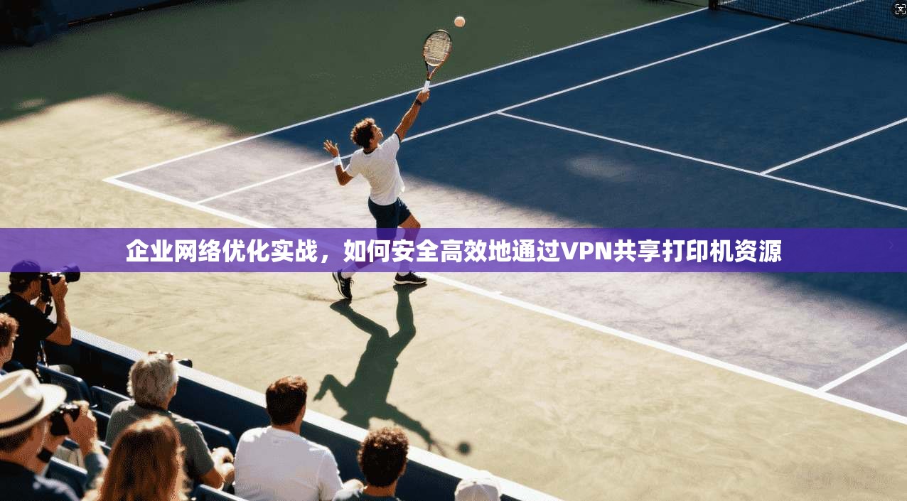 企业网络优化实战，如何安全高效地通过VPN共享打印机资源