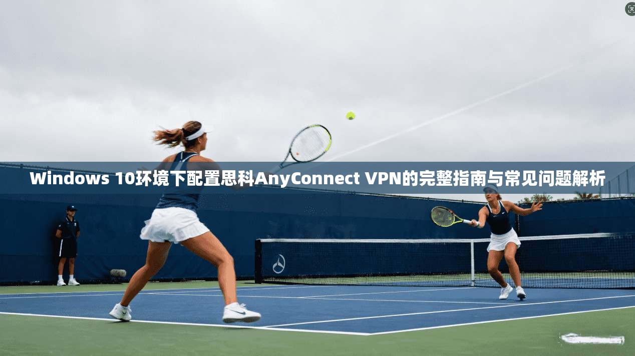Windows 10环境下配置思科AnyConnect VPN的完整指南与常见问题解析