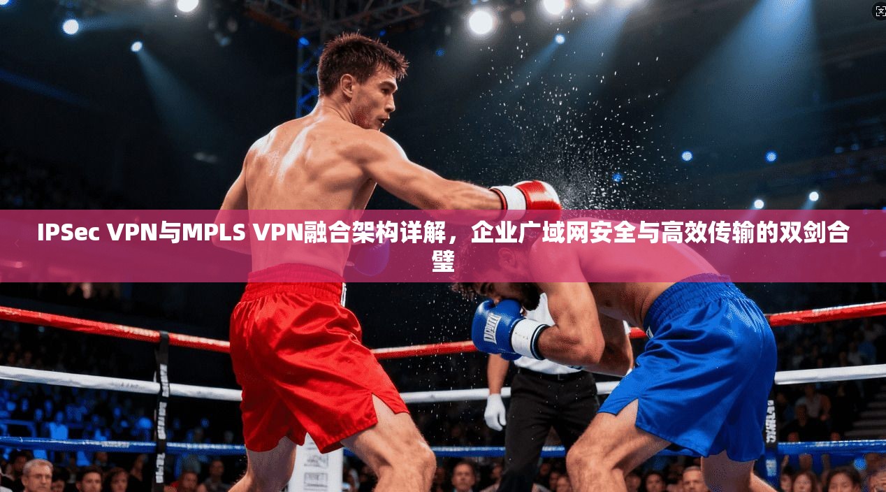 IPSec VPN与MPLS VPN融合架构详解，企业广域网安全与高效传输的双剑合璧