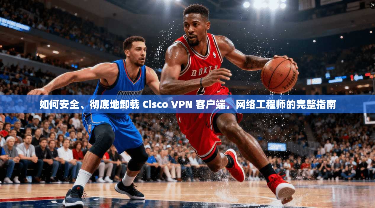 如何安全、彻底地卸载 Cisco VPN 客户端，网络工程师的完整指南