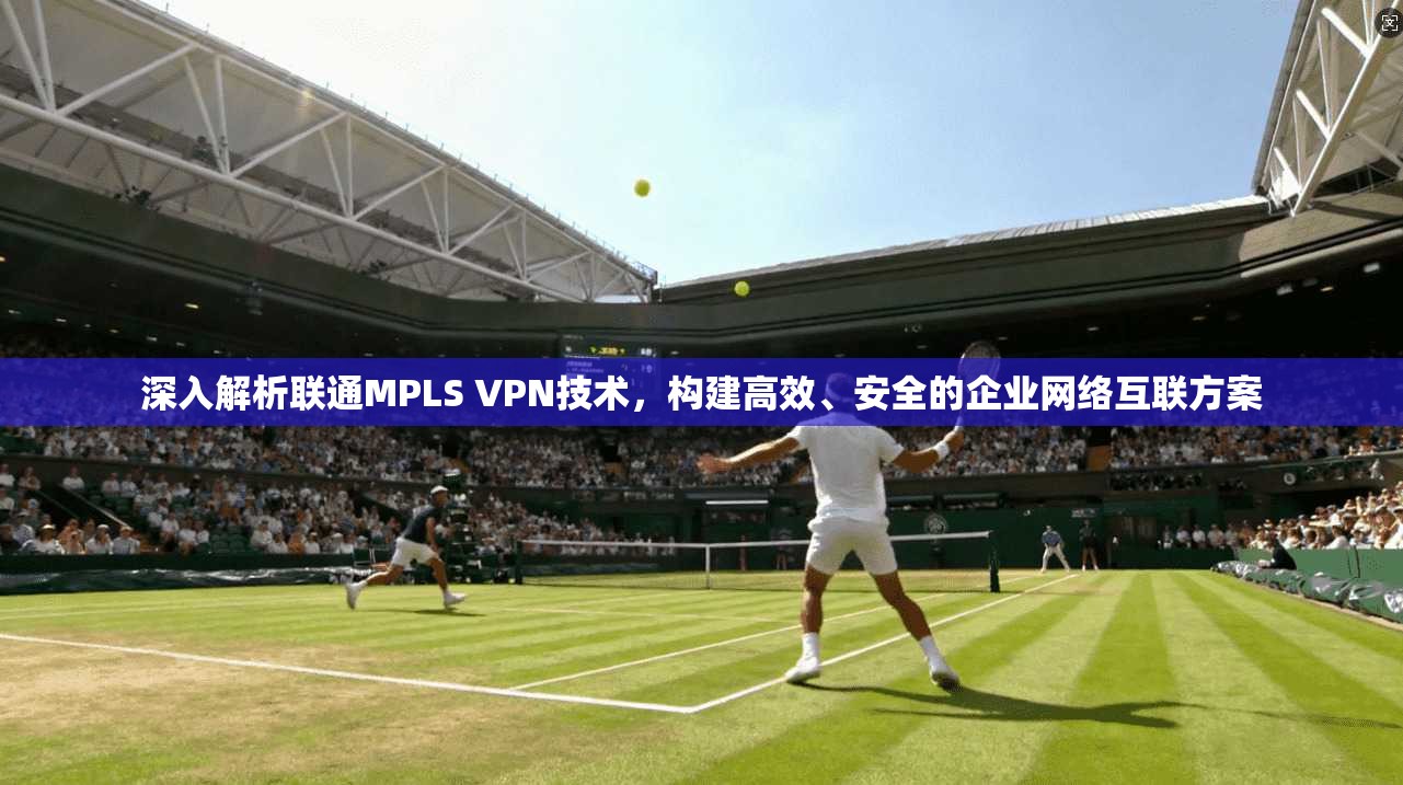 深入解析联通MPLS VPN技术，构建高效、安全的企业网络互联方案