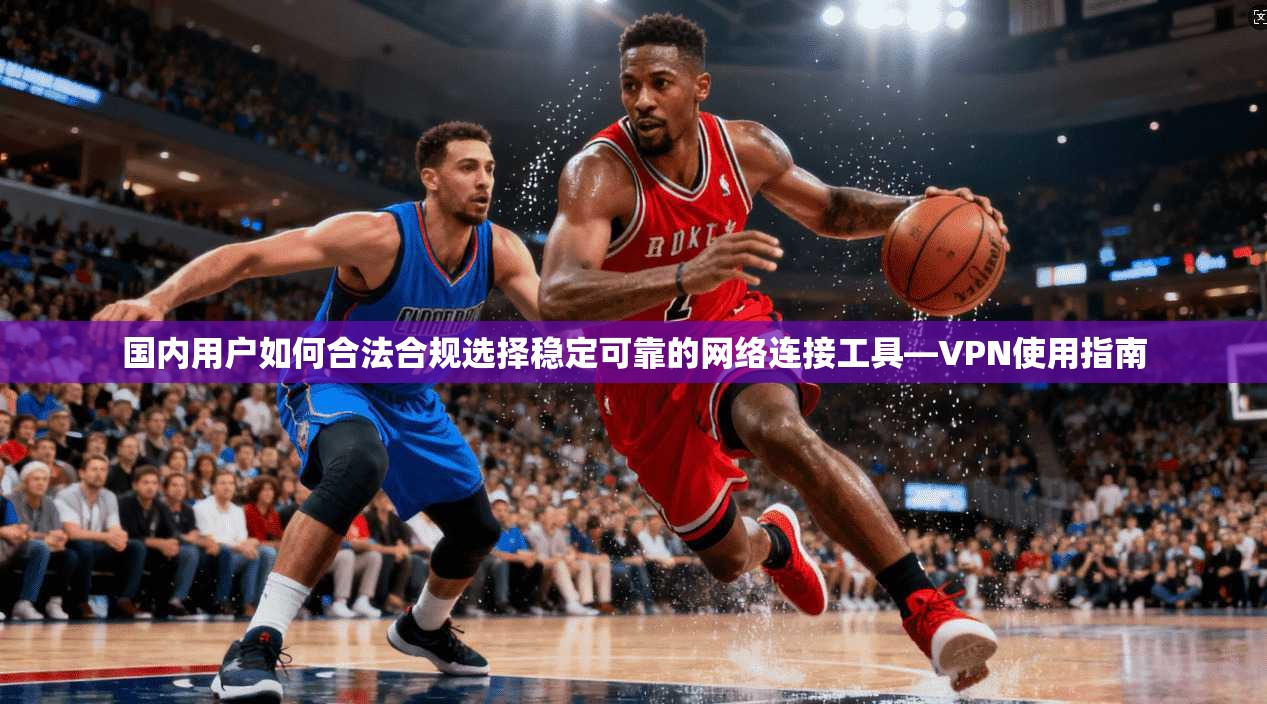 国内用户如何合法合规选择稳定可靠的网络连接工具—VPN使用指南