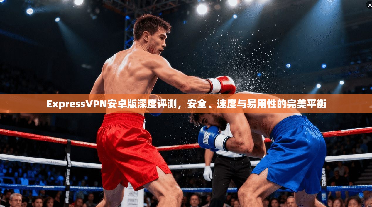 ExpressVPN安卓版深度评测，安全、速度与易用性的完美平衡