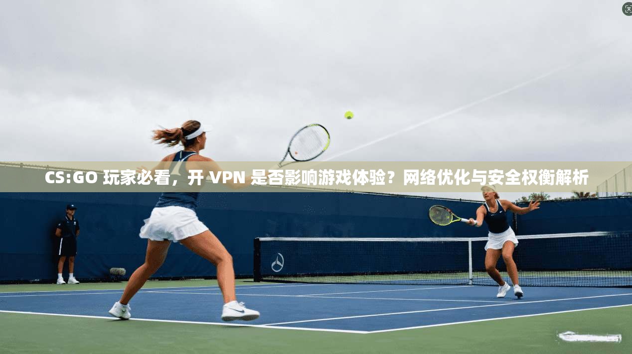 CS:GO 玩家必看，开 VPN 是否影响游戏体验？网络优化与安全权衡解析