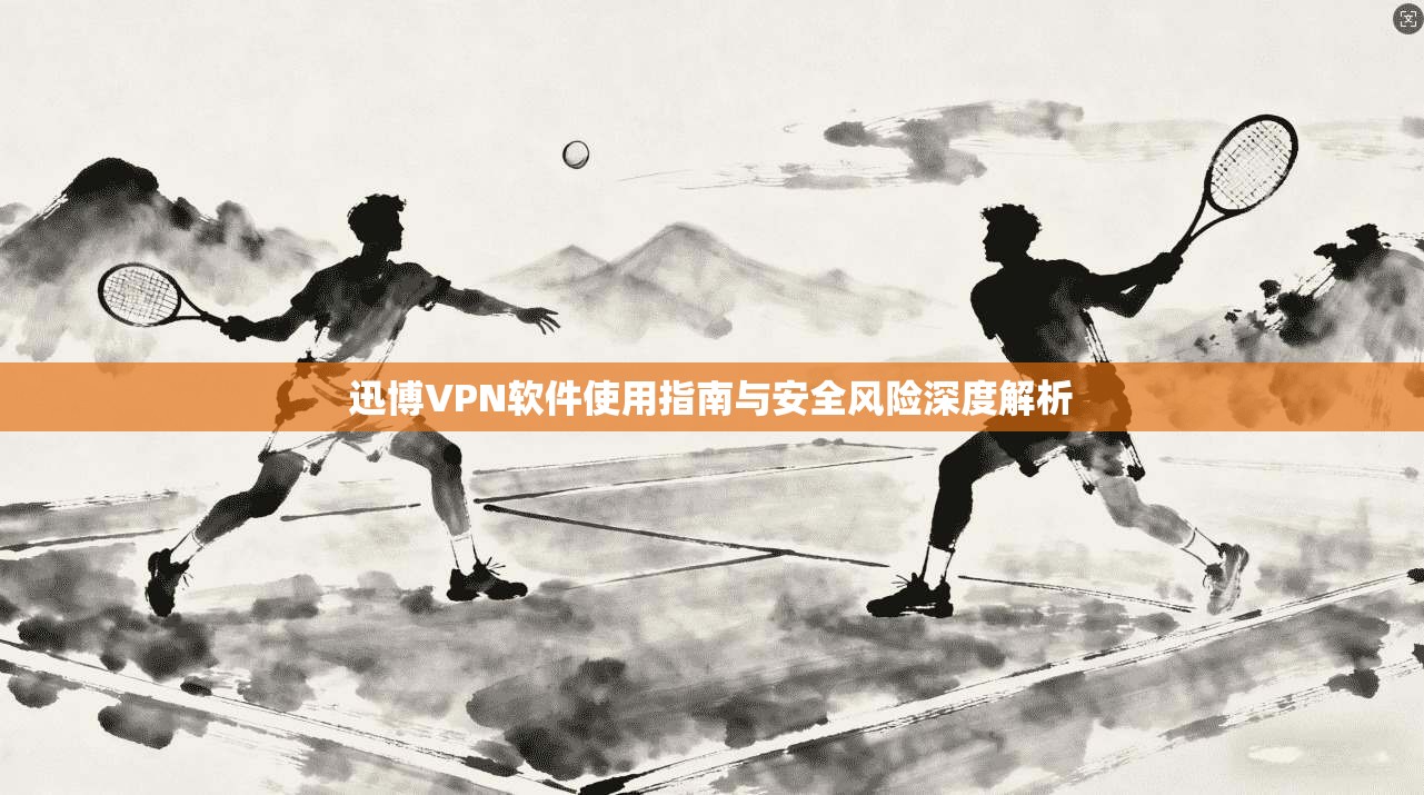 迅博VPN软件使用指南与安全风险深度解析 迅博VPN软件使用指南与安全风险深度解析