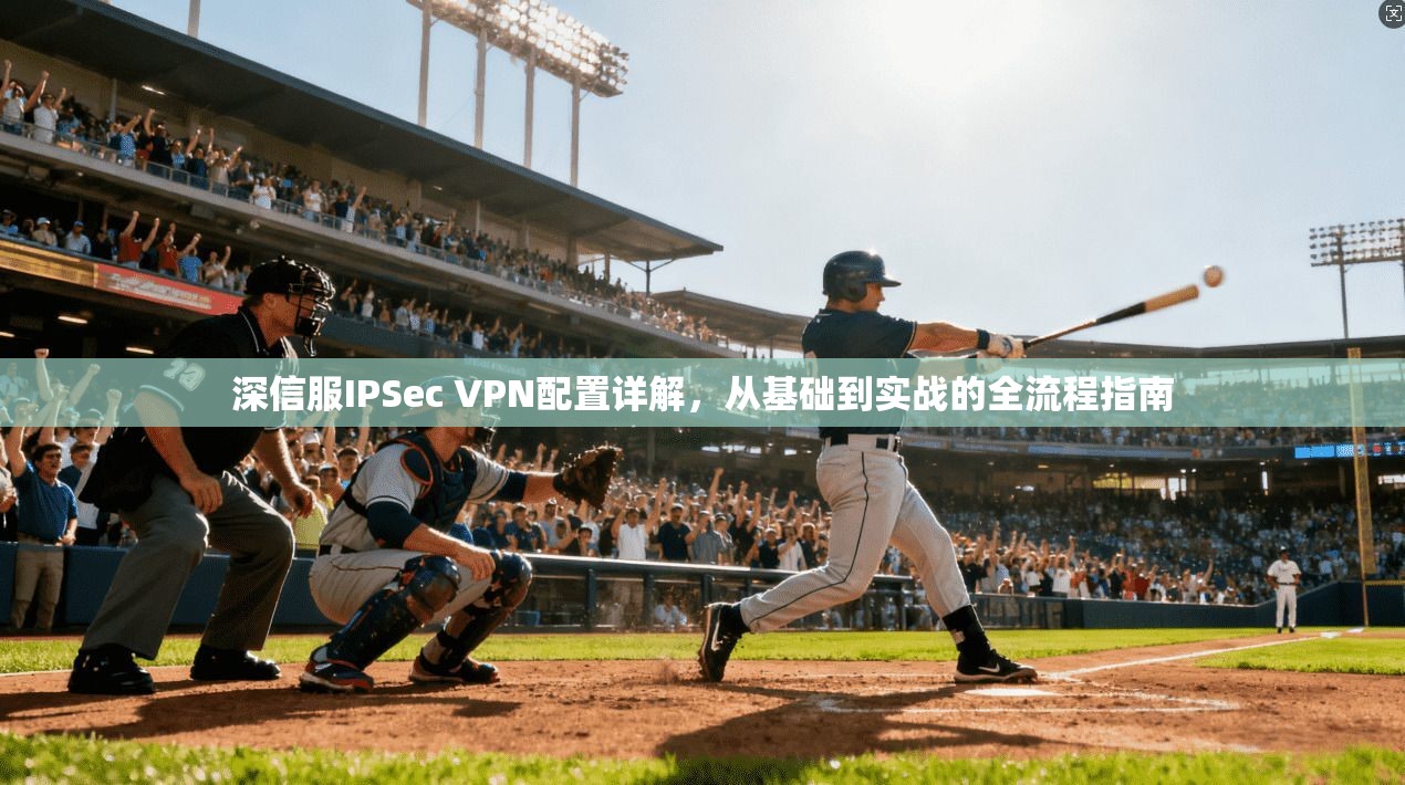 深信服IPSec VPN配置详解，从基础到实战的全流程指南