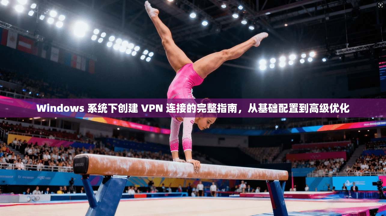 Windows 系统下创建 VPN 连接的完整指南，从基础配置到高级优化