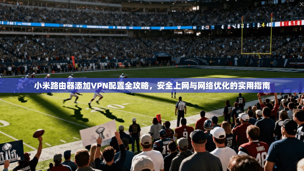 小米路由器添加VPN配置全攻略，安全上网与网络优化的实用指南