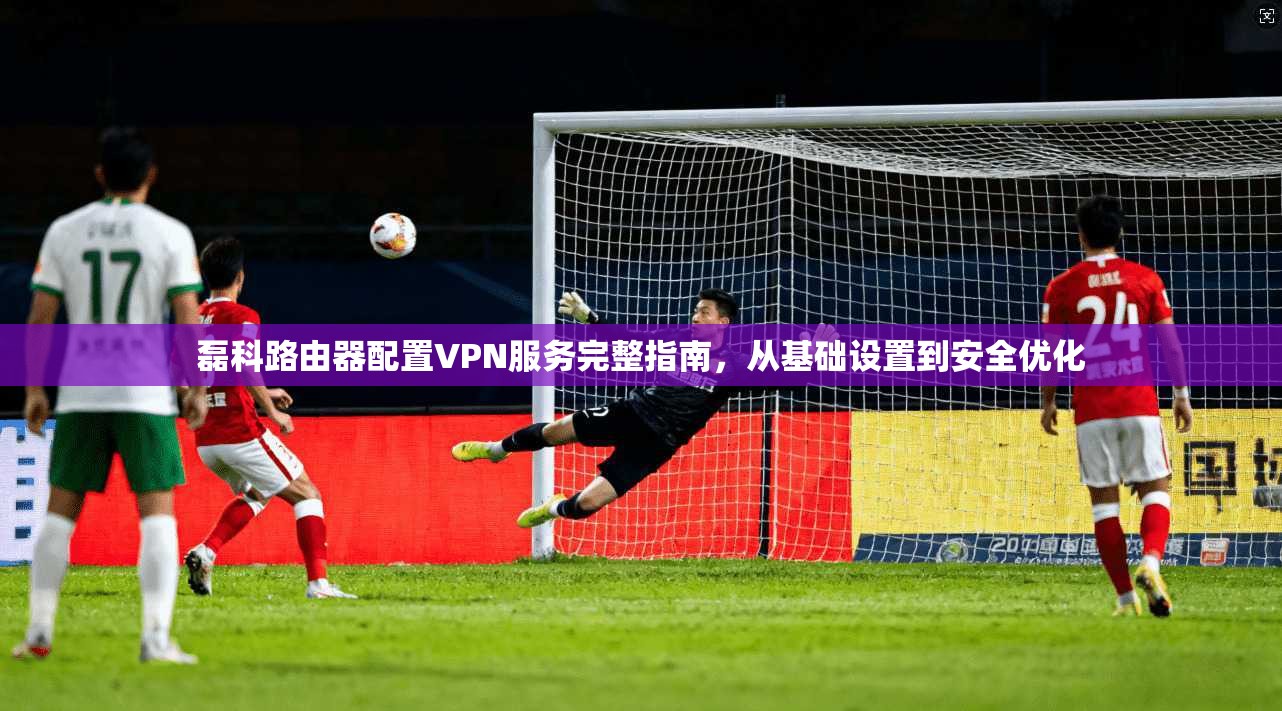 磊科路由器配置VPN服务完整指南，从基础设置到安全优化
