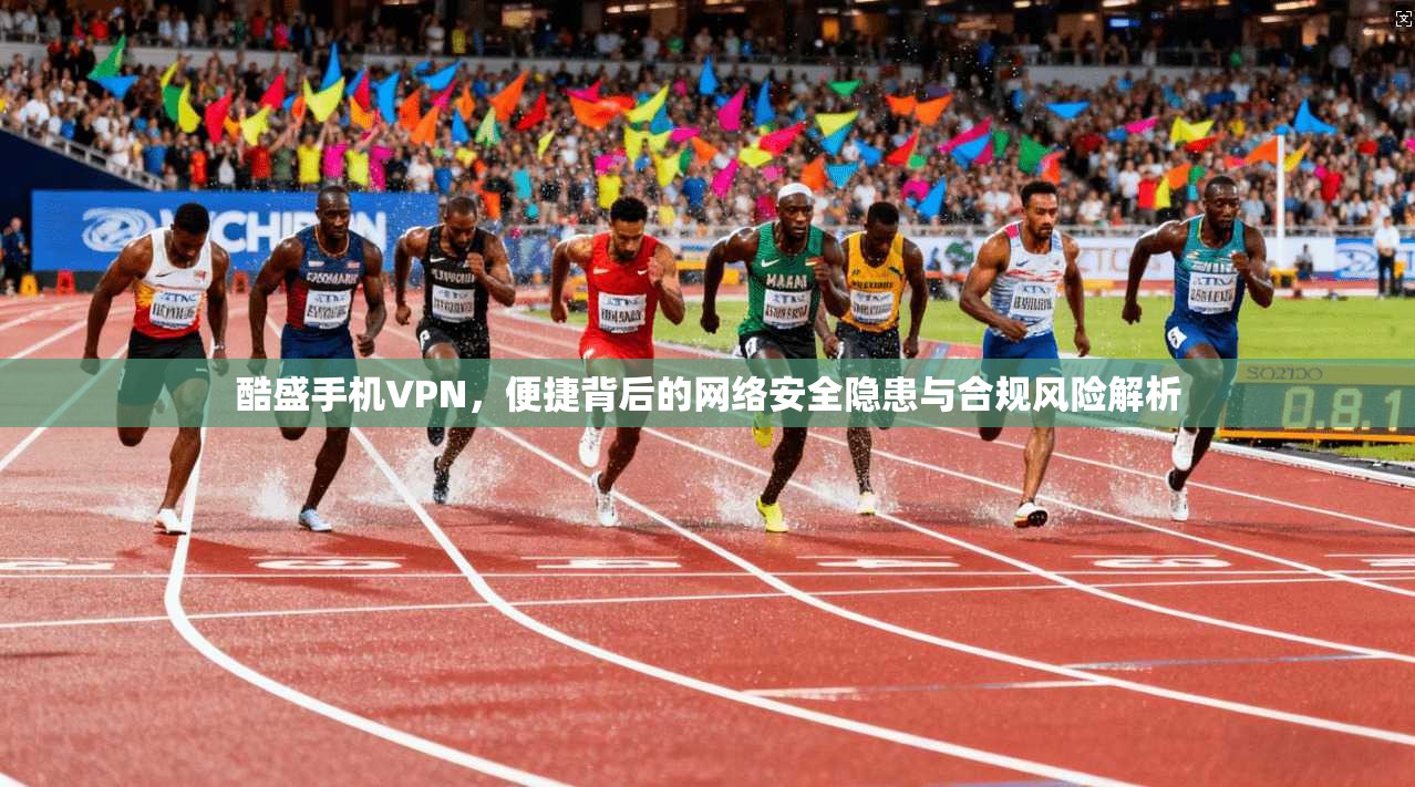酷盛手机VPN，便捷背后的网络安全隐患与合规风险解析