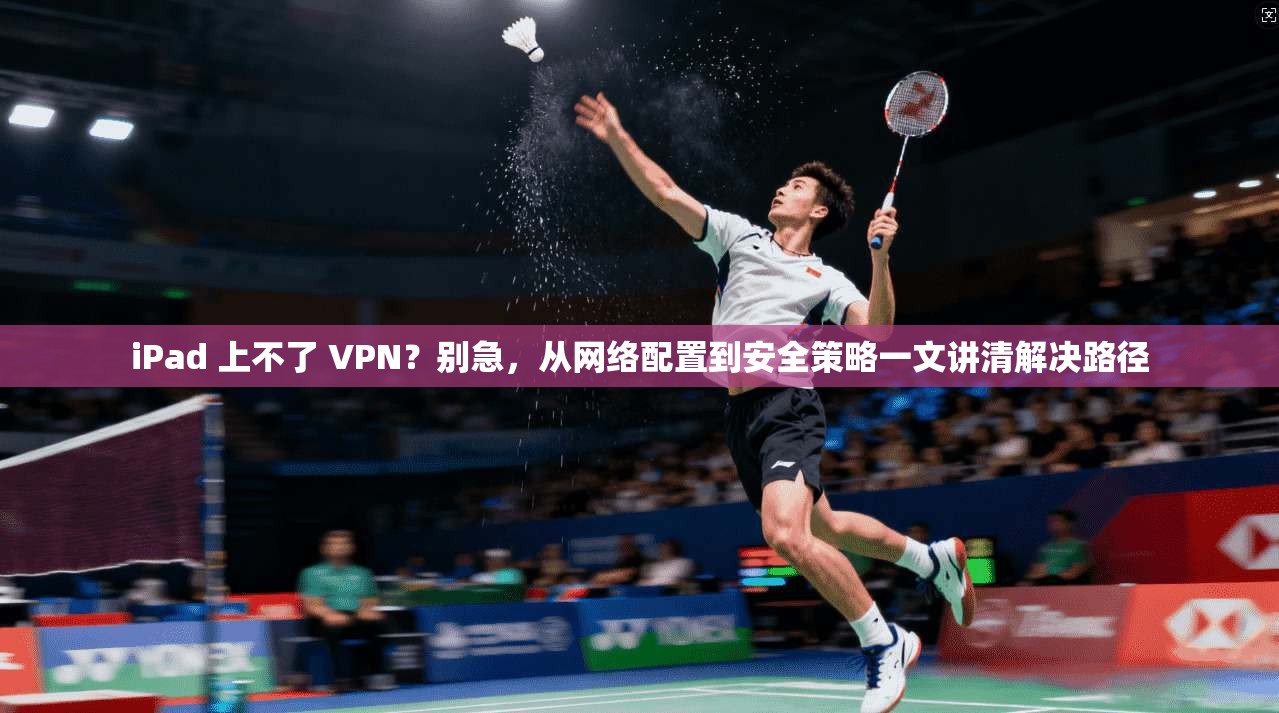iPad 上不了 VPN？别急，从网络配置到安全策略一文讲清解决路径