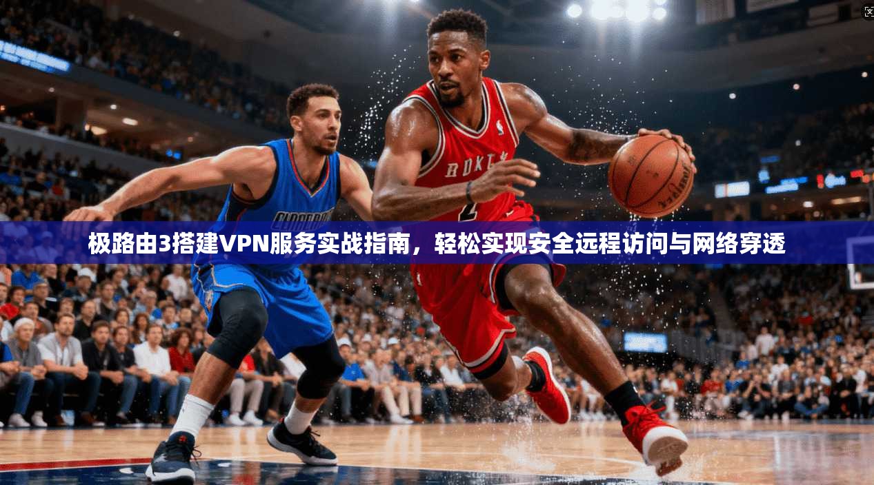 极路由3搭建VPN服务实战指南，轻松实现安全远程访问与网络穿透