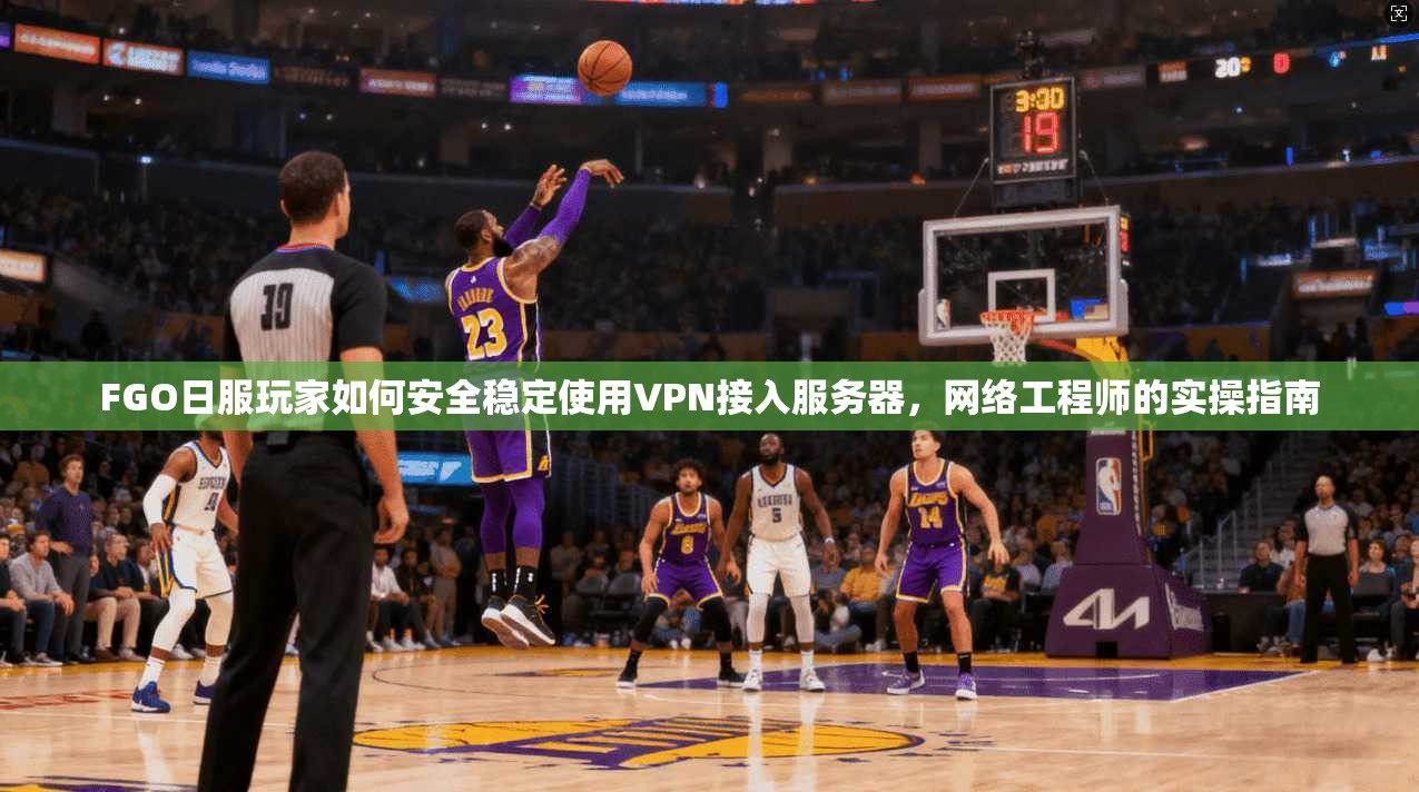 FGO日服玩家如何安全稳定使用VPN接入服务器，网络工程师的实操指南