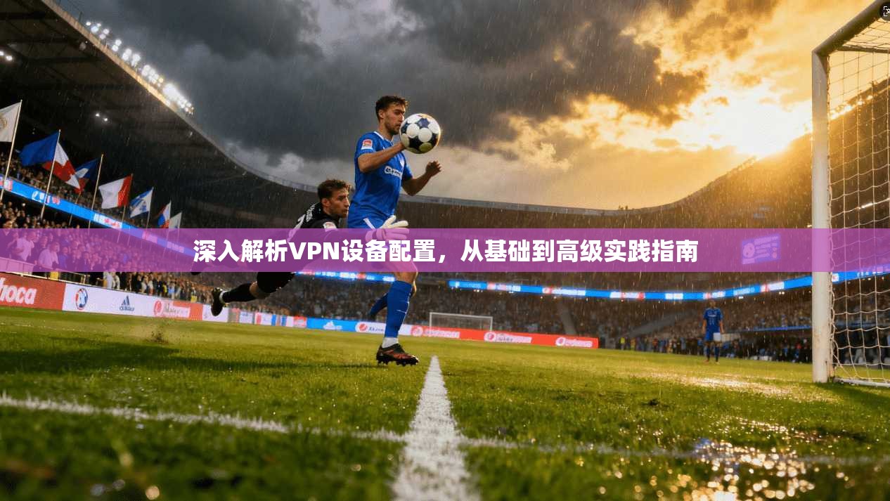 深入解析VPN设备配置，从基础到高级实践指南
