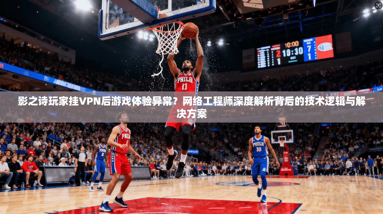 影之诗玩家挂VPN后游戏体验异常？网络工程师深度解析背后的技术逻辑与解决方案
