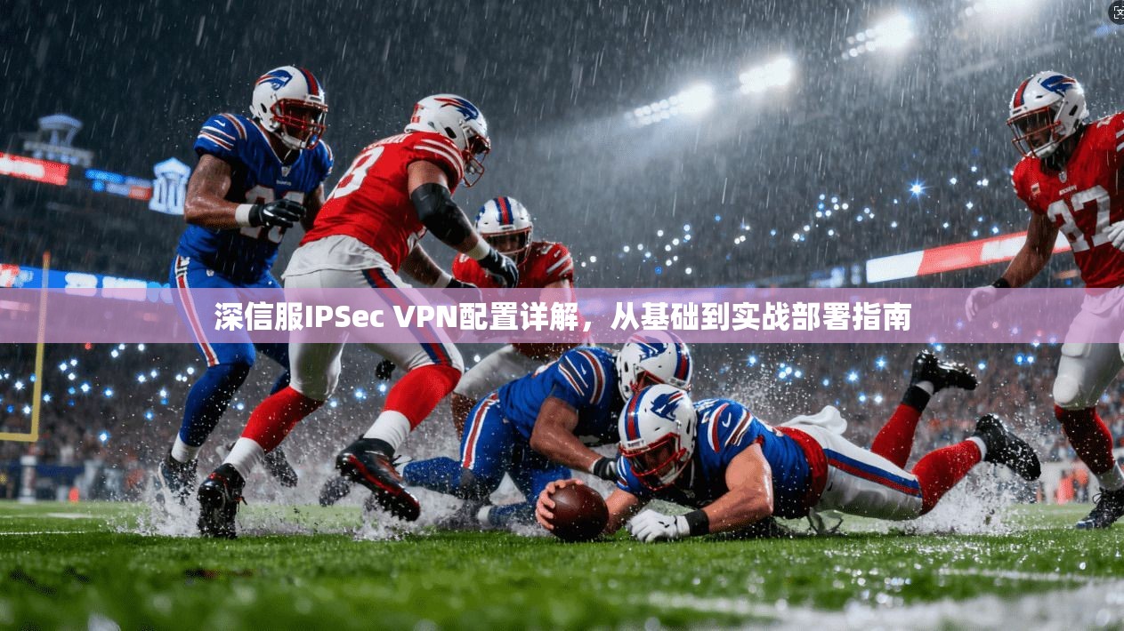 深信服IPSec VPN配置详解，从基础到实战部署指南