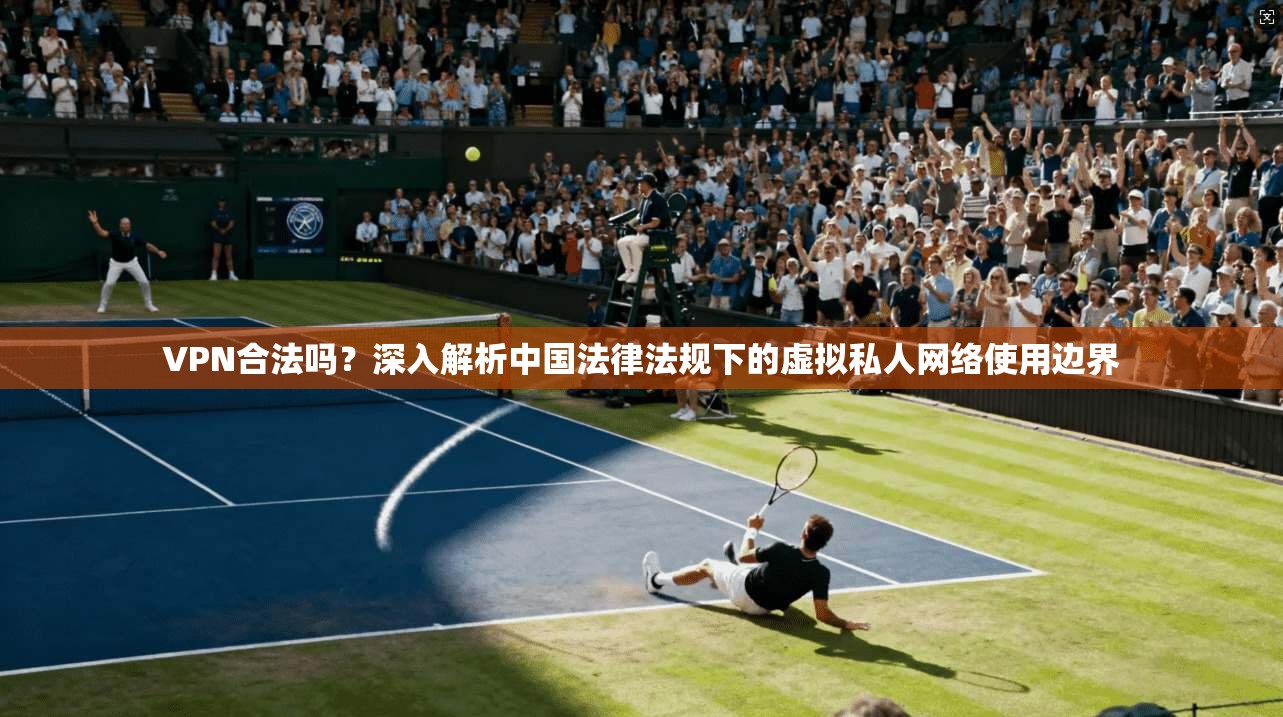 VPN合法吗？深入解析中国法律法规下的虚拟私人网络使用边界