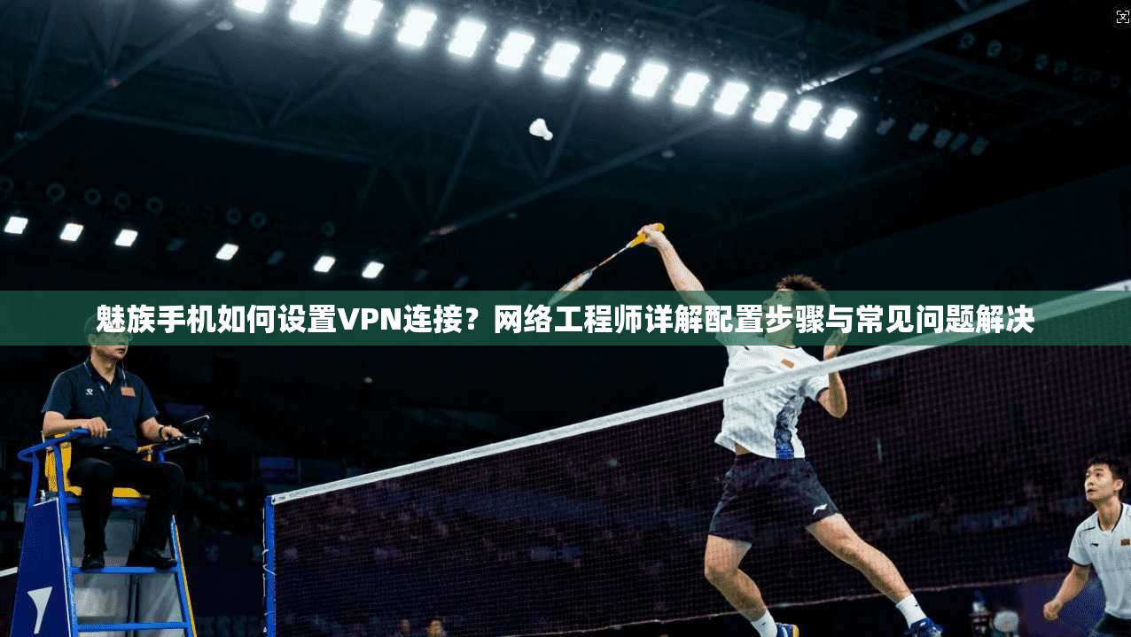 魅族手机如何设置VPN连接？网络工程师详解配置步骤与常见问题解决